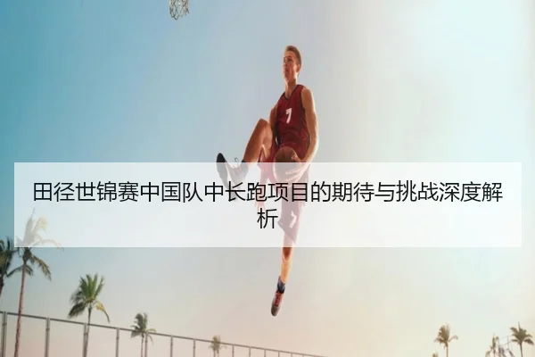 田径世锦赛中国队中长跑项目的期待与挑战深度解析